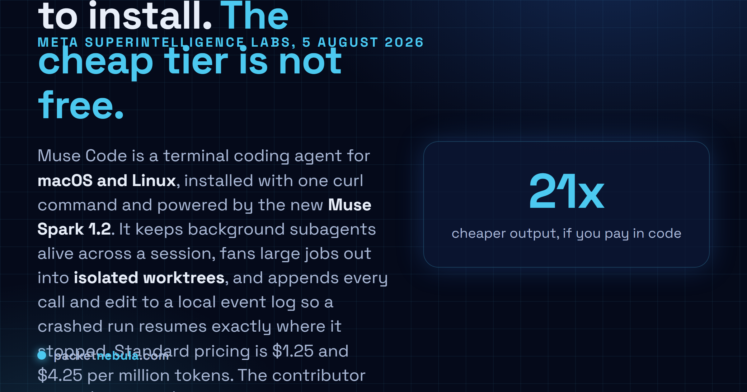 Answer card: Meta released Muse Code in beta on 5 August 2026, a terminal coding agent for macOS and Linux running on Muse Spark 1.2, priced at $1.25 and $4.25 per million tokens on the standard tier or $0.10 and $0.20 on a contributor tier that lets Meta train on your prompts and completions.